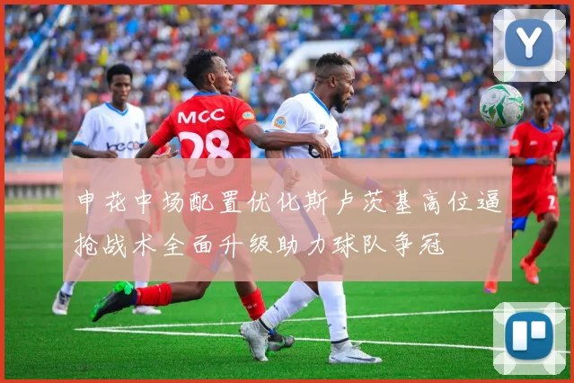 申花中场配置优化斯卢茨基高位逼抢战术全面升级助力球队争冠