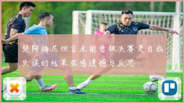 楚阿梅尼坦言未能晋级决赛是自我失误的结果深感遗憾与反思