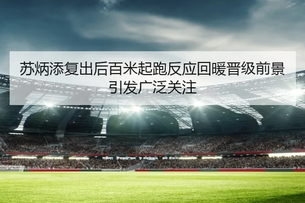 苏炳添复出后百米起跑反应回暖晋级前景引发广泛关注